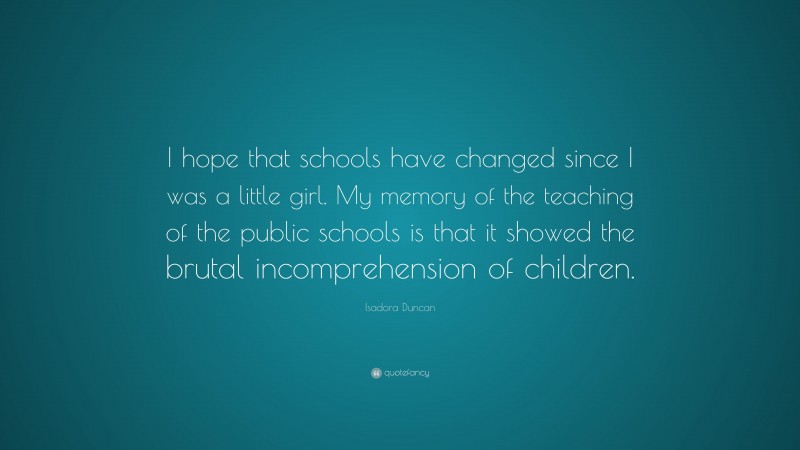 Isadora Duncan Quote: “I hope that schools have changed since I was a little girl. My memory of the teaching of the public schools is that it showed the brutal incomprehension of children.”
