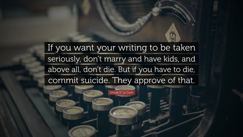 Ursula K. Le Guin Quote: “If you want your writing to be taken seriously, don’t marry and have kids, and above all, don’t die. But if you have to die, commit suicide. They approve of that.”