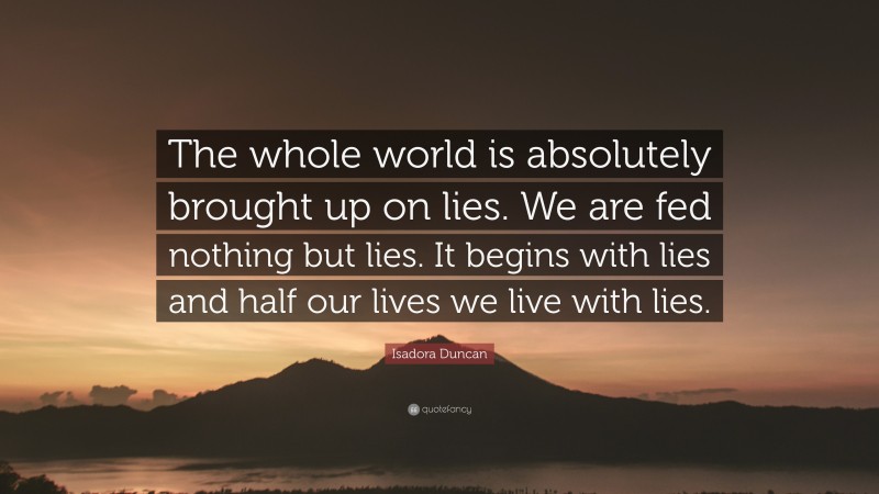 Isadora Duncan Quote: “The whole world is absolutely brought up on lies. We are fed nothing but lies. It begins with lies and half our lives we live with lies.”