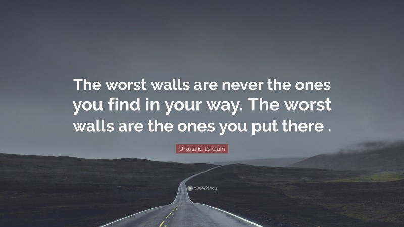 Ursula K. Le Guin Quote: “The worst walls are never the ones you find in your way. The worst walls are the ones you put there .”