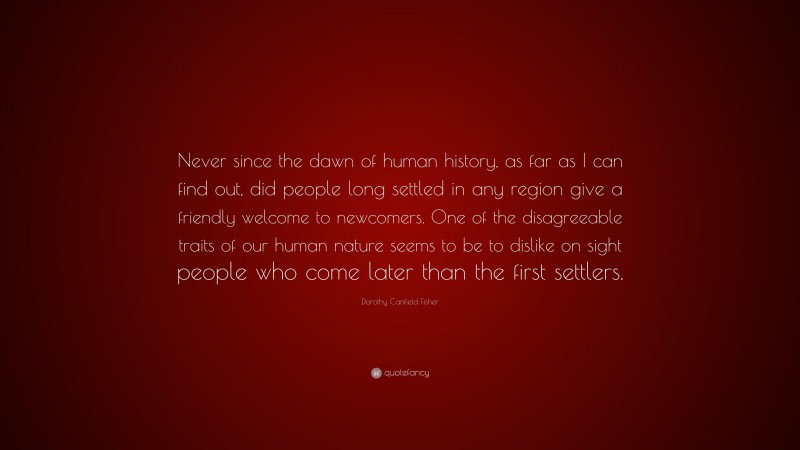 Dorothy Canfield Fisher Quote: “Never since the dawn of human history, as far as I can find out, did people long settled in any region give a friendly welcome to newcomers. One of the disagreeable traits of our human nature seems to be to dislike on sight people who come later than the first settlers.”