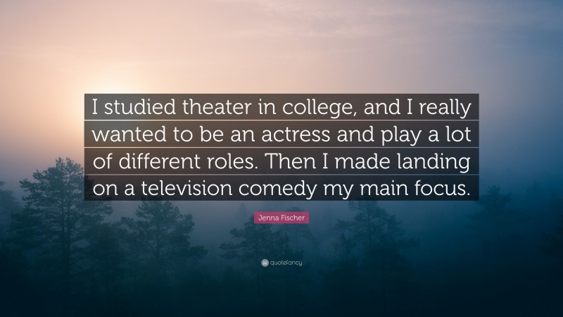 Jenna Fischer Quote: “I studied theater in college, and I really wanted to be an actress and play a lot of different roles. Then I made landing on a television comedy my main focus.”