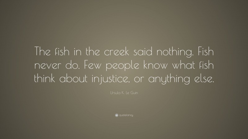 Ursula K. Le Guin Quote: “The fish in the creek said nothing. Fish never do. Few people know what fish think about injustice, or anything else.”