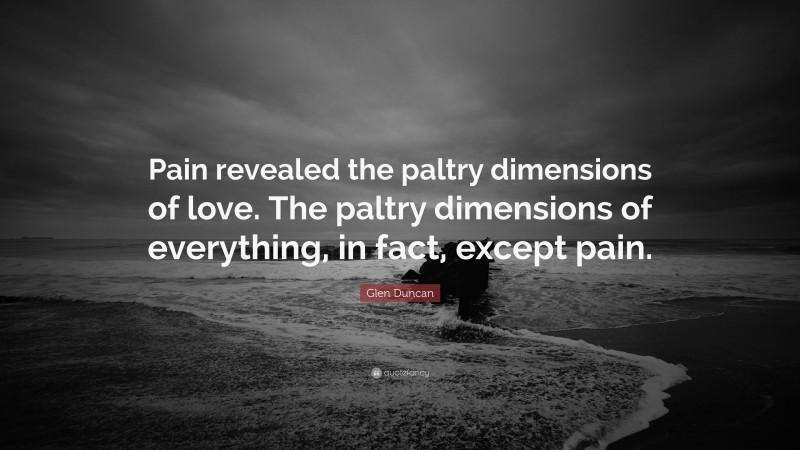 Glen Duncan Quote: “Pain revealed the paltry dimensions of love. The paltry dimensions of everything, in fact, except pain.”