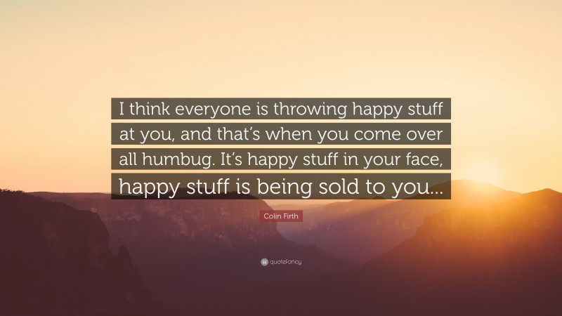 Colin Firth Quote: “I think everyone is throwing happy stuff at you, and that’s when you come over all humbug. It’s happy stuff in your face, happy stuff is being sold to you...”