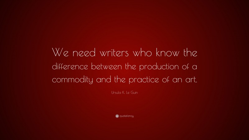 Ursula K. Le Guin Quote: “We need writers who know the difference between the production of a commodity and the practice of an art.”