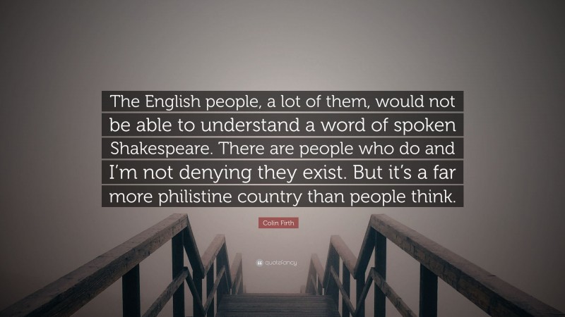 Colin Firth Quote: “The English people, a lot of them, would not be able to understand a word of spoken Shakespeare. There are people who do and I’m not denying they exist. But it’s a far more philistine country than people think.”