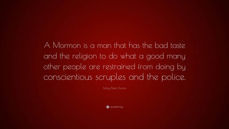 Finley Peter Dunne Quote: “A Mormon is a man that has the bad taste and the religion to do what a good many other people are restrained from doing by conscientious scruples and the police.”