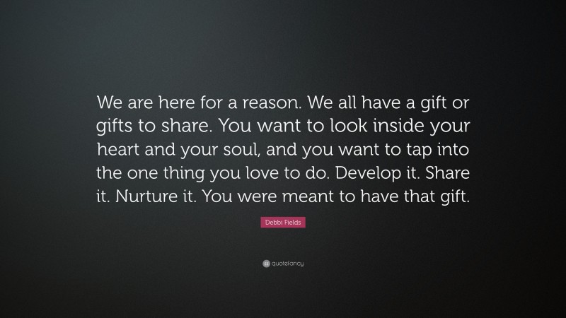 Debbi Fields Quote: “We are here for a reason. We all have a gift or gifts to share. You want to look inside your heart and your soul, and you want to tap into the one thing you love to do. Develop it. Share it. Nurture it. You were meant to have that gift.”