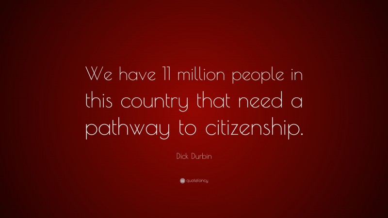 Dick Durbin Quote: “We have 11 million people in this country that need a pathway to citizenship.”
