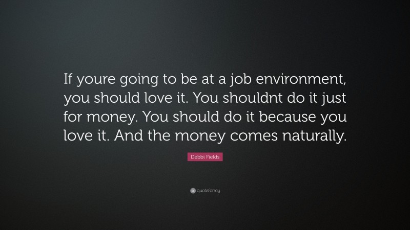 Debbi Fields Quote: “If youre going to be at a job environment, you should love it. You shouldnt do it just for money. You should do it because you love it. And the money comes naturally.”
