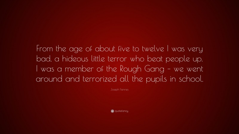 Joseph Fiennes Quote: “From the age of about five to twelve I was very bad, a hideous little terror who beat people up. I was a member of the Rough Gang – we went around and terrorized all the pupils in school.”