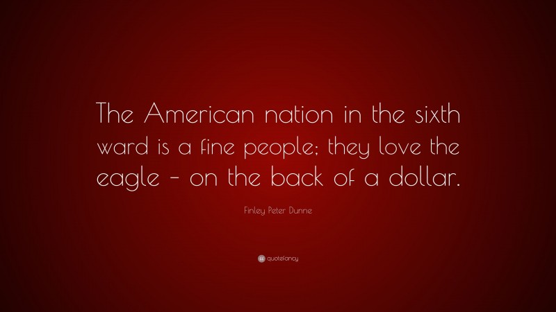 Finley Peter Dunne Quote: “The American nation in the sixth ward is a fine people; they love the eagle – on the back of a dollar.”