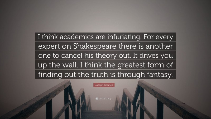 Joseph Fiennes Quote: “I think academics are infuriating. For every expert on Shakespeare there is another one to cancel his theory out. It drives you up the wall. I think the greatest form of finding out the truth is through fantasy.”