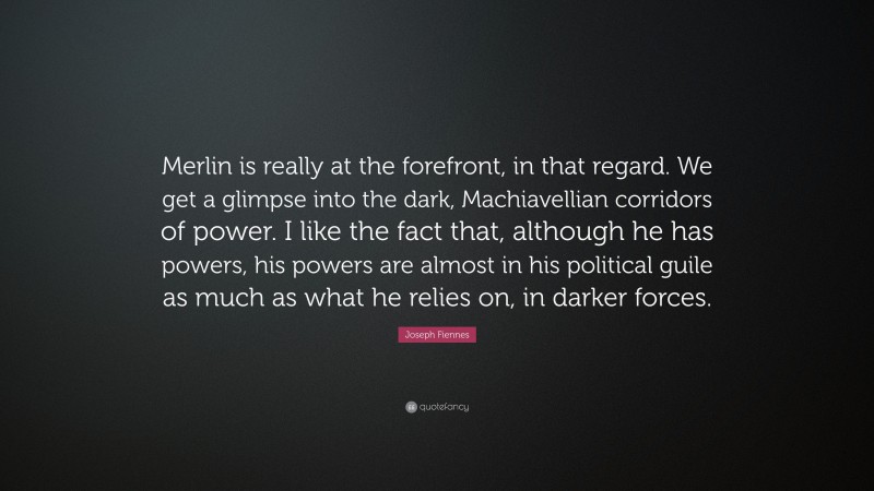 Joseph Fiennes Quote: “Merlin is really at the forefront, in that regard. We get a glimpse into the dark, Machiavellian corridors of power. I like the fact that, although he has powers, his powers are almost in his political guile as much as what he relies on, in darker forces.”