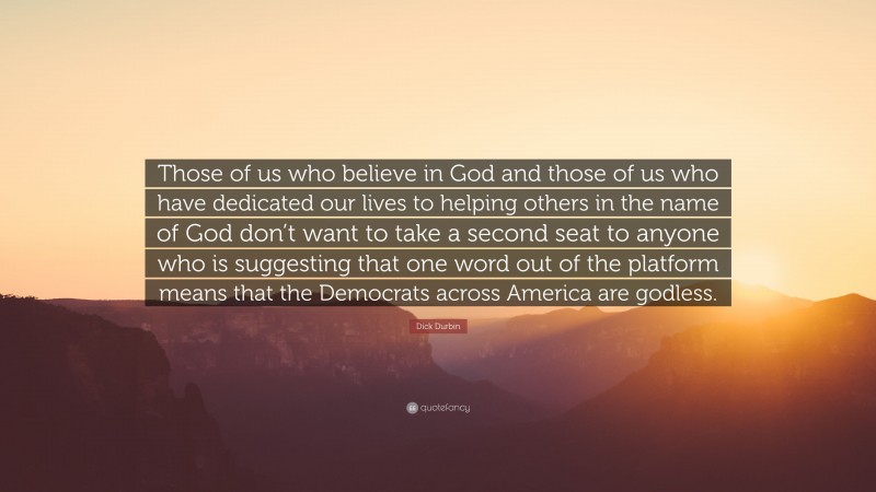 Dick Durbin Quote: “Those of us who believe in God and those of us who have dedicated our lives to helping others in the name of God don’t want to take a second seat to anyone who is suggesting that one word out of the platform means that the Democrats across America are godless.”