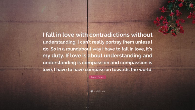 Joseph Fiennes Quote: “I fall in love with contradictions without understanding. I can’t really portray them unless I do. So in a roundabout way I have to fall in love, it’s my duty. If love is about understanding and understanding is compassion and compassion is love, I have to have compassion towards the world.”