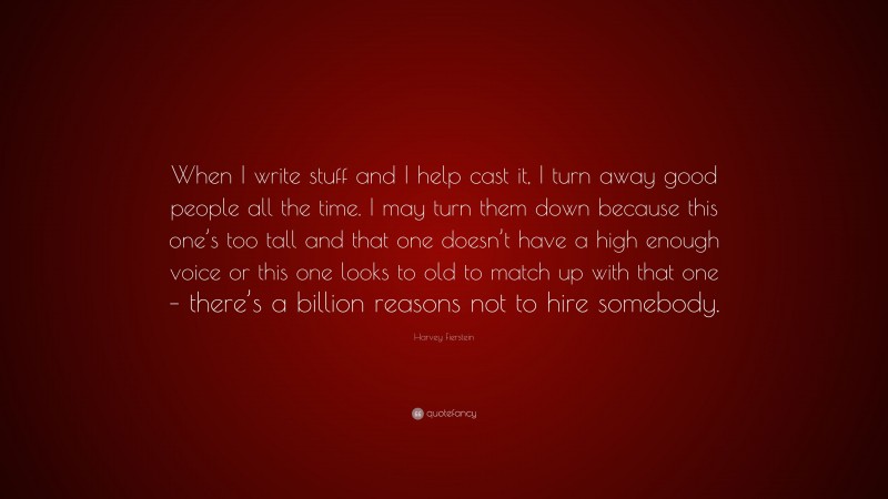 Harvey Fierstein Quote: “When I write stuff and I help cast it, I turn away good people all the time. I may turn them down because this one’s too tall and that one doesn’t have a high enough voice or this one looks to old to match up with that one – there’s a billion reasons not to hire somebody.”