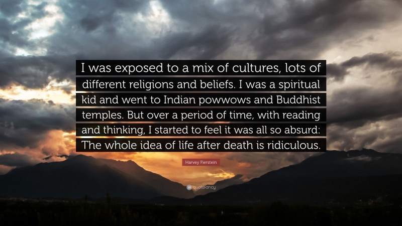 Harvey Fierstein Quote: “I was exposed to a mix of cultures, lots of different religions and beliefs. I was a spiritual kid and went to Indian powwows and Buddhist temples. But over a period of time, with reading and thinking, I started to feel it was all so absurd: The whole idea of life after death is ridiculous.”