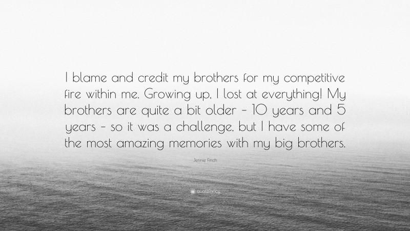 Jennie Finch Quote: “I blame and credit my brothers for my competitive fire within me. Growing up, I lost at everything! My brothers are quite a bit older – 10 years and 5 years – so it was a challenge, but I have some of the most amazing memories with my big brothers.”