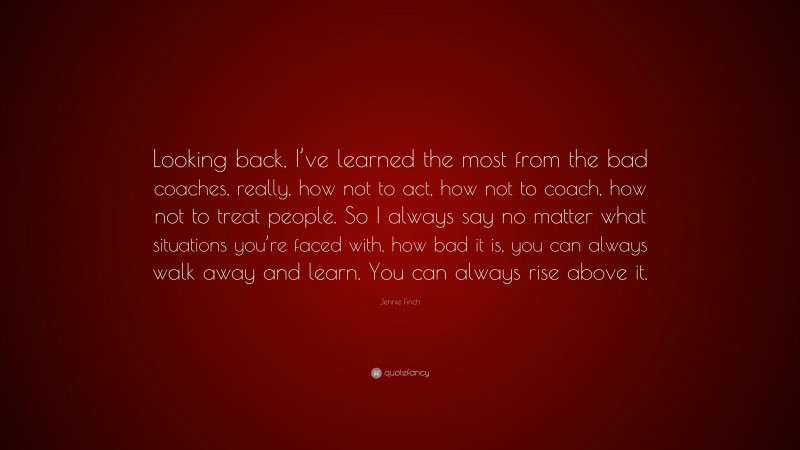 Jennie Finch Quote: “Looking back, I’ve learned the most from the bad coaches, really, how not to act, how not to coach, how not to treat people. So I always say no matter what situations you’re faced with, how bad it is, you can always walk away and learn. You can always rise above it.”