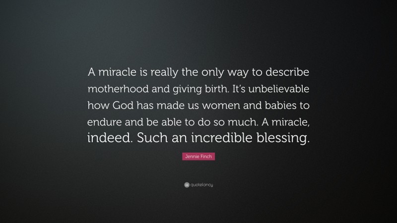 Jennie Finch Quote: “A miracle is really the only way to describe motherhood and giving birth. It’s unbelievable how God has made us women and babies to endure and be able to do so much. A miracle, indeed. Such an incredible blessing.”