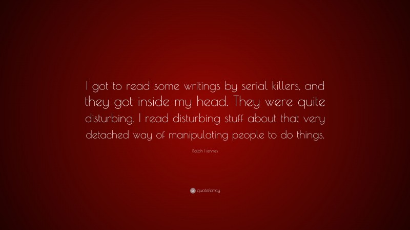 Ralph Fiennes Quote: “I got to read some writings by serial killers, and they got inside my head. They were quite disturbing. I read disturbing stuff about that very detached way of manipulating people to do things.”