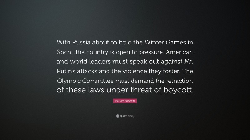 Harvey Fierstein Quote: “With Russia about to hold the Winter Games in Sochi, the country is open to pressure. American and world leaders must speak out against Mr. Putin’s attacks and the violence they foster. The Olympic Committee must demand the retraction of these laws under threat of boycott.”