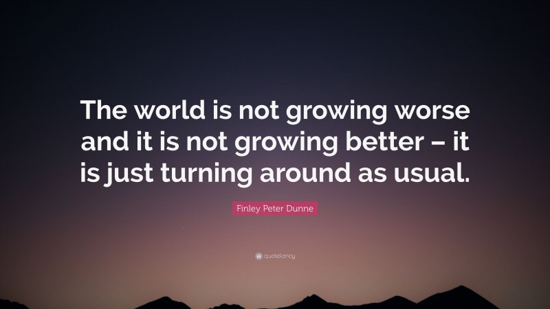 Finley Peter Dunne Quote: “The world is not growing worse and it is not growing better – it is just turning around as usual.”