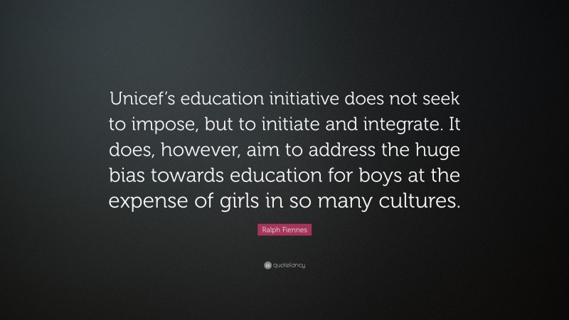 Ralph Fiennes Quote: “Unicef’s education initiative does not seek to impose, but to initiate and integrate. It does, however, aim to address the huge bias towards education for boys at the expense of girls in so many cultures.”