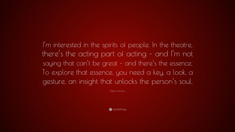 Ralph Fiennes Quote: “I’m interested in the spirits of people. In the theatre, there’s the acting part of acting – and I’m not saying that can’t be great – and there’s the essence. To explore that essence, you need a key, a look, a gesture, an insight that unlocks the person’s soul.”