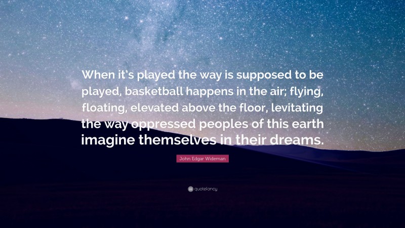 John Edgar Wideman Quote: “When it’s played the way is supposed to be played, basketball happens in the air; flying, floating, elevated above the floor, levitating the way oppressed peoples of this earth imagine themselves in their dreams.”