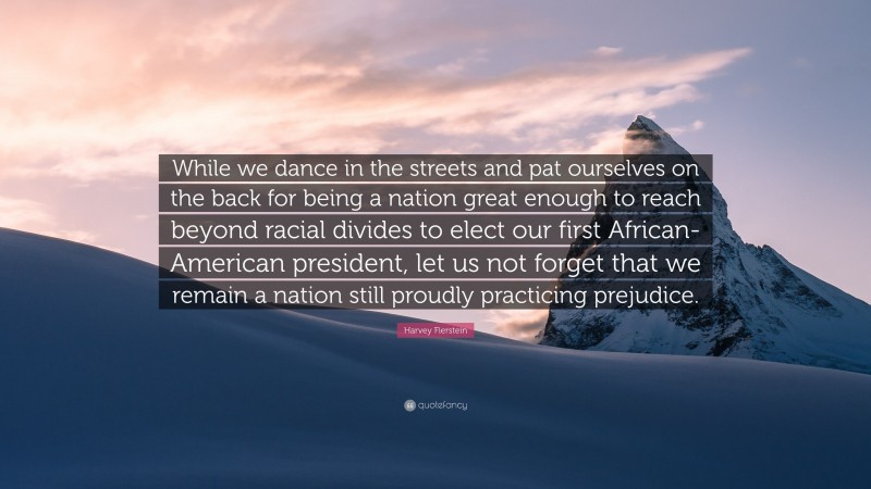 Harvey Fierstein Quote: “While we dance in the streets and pat ourselves on the back for being a nation great enough to reach beyond racial divides to elect our first African-American president, let us not forget that we remain a nation still proudly practicing prejudice.”