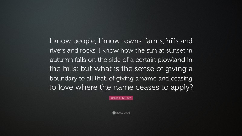 Ursula K. Le Guin Quote: “I know people, I know towns, farms, hills and rivers and rocks, I know how the sun at sunset in autumn falls on the side of a certain plowland in the hills; but what is the sense of giving a boundary to all that, of giving a name and ceasing to love where the name ceases to apply?”