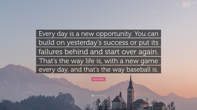 Bob Feller Quote: “Every day is a new opportunity. You can build on yesterday’s success or put its failures behind and start over again. That’s the way life is, with a new game every day, and that’s the way baseball is.”