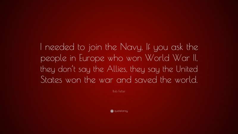 Bob Feller Quote: “I needed to join the Navy. If you ask the people in Europe who won World War II, they don’t say the Allies, they say the United States won the war and saved the world.”