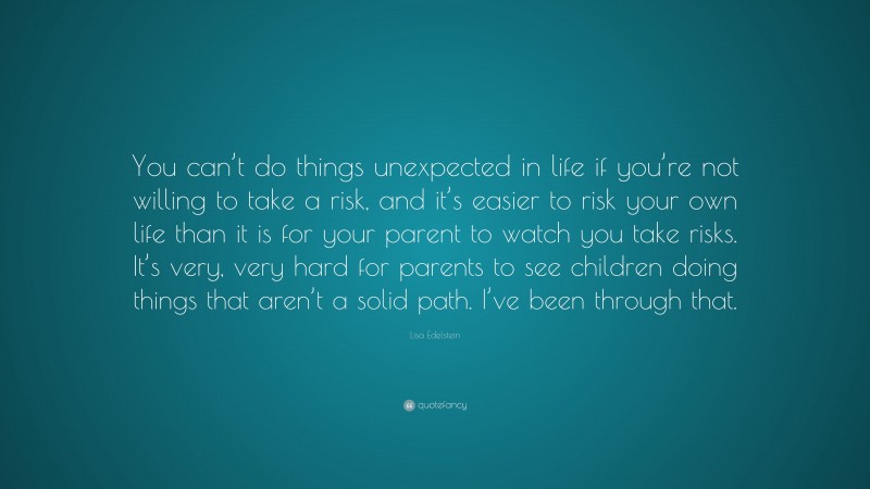 Lisa Edelstein Quote: “You can’t do things unexpected in life if you’re not willing to take a risk, and it’s easier to risk your own life than it is for your parent to watch you take risks. It’s very, very hard for parents to see children doing things that aren’t a solid path. I’ve been through that.”