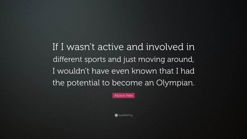 Allyson Felix Quote: “If I wasn’t active and involved in different sports and just moving around, I wouldn’t have even known that I had the potential to become an Olympian.”