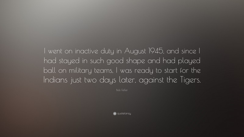 Bob Feller Quote: “I went on inactive duty in August 1945, and since I had stayed in such good shape and had played ball on military teams, I was ready to start for the Indians just two days later, against the Tigers.”