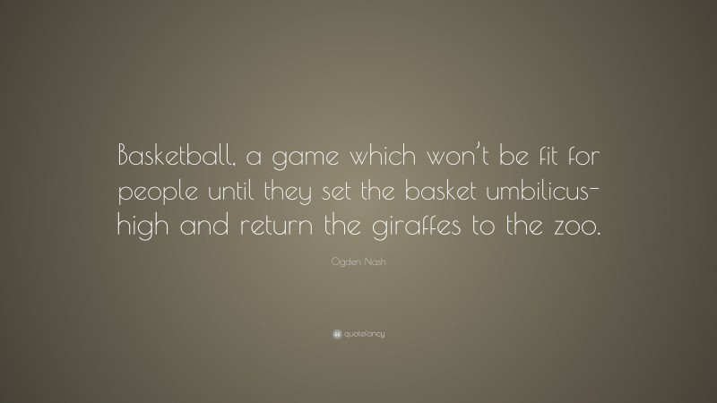 Ogden Nash Quote: “Basketball, a game which won’t be fit for people until they set the basket umbilicus-high and return the giraffes to the zoo.”