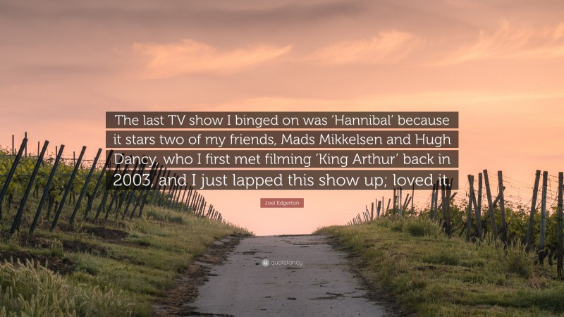 Joel Edgerton Quote: “The last TV show I binged on was ‘Hannibal’ because it stars two of my friends, Mads Mikkelsen and Hugh Dancy, who I first met filming ‘King Arthur’ back in 2003, and I just lapped this show up; loved it.”