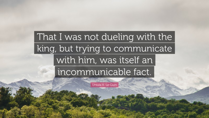 Ursula K. Le Guin Quote: “That I was not dueling with the king, but trying to communicate with him, was itself an incommunicable fact.”