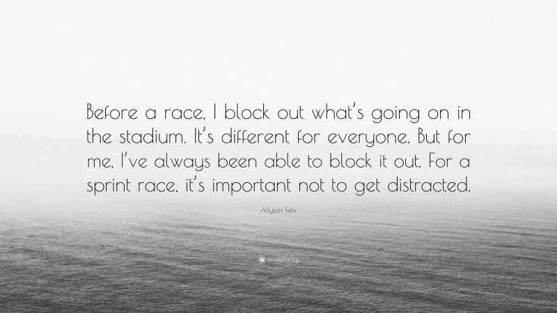 Allyson Felix Quote: “Before a race, I block out what’s going on in the stadium. It’s different for everyone. But for me, I’ve always been able to block it out. For a sprint race, it’s important not to get distracted.”