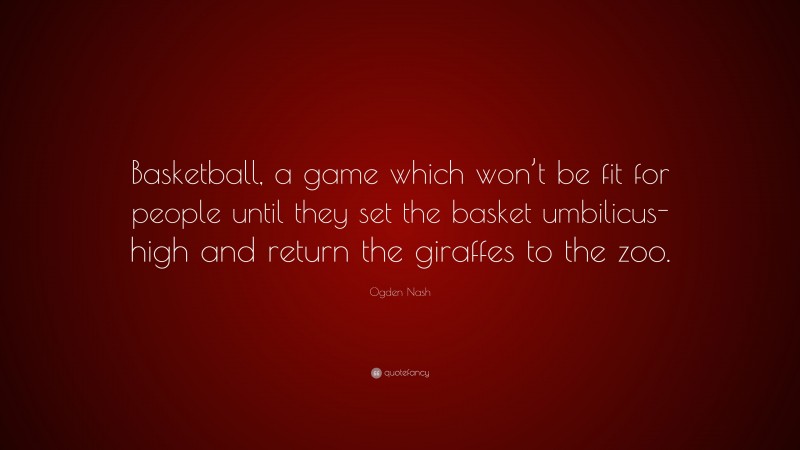 Ogden Nash Quote: “Basketball, a game which won’t be fit for people until they set the basket umbilicus-high and return the giraffes to the zoo.”