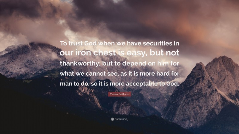 Owen Feltham Quote: “To trust God when we have securities in our iron chest is easy, but not thankworthy; but to depend on him for what we cannot see, as it is more hard for man to do, so it is more acceptable to God.”