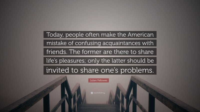 Julian Fellowes Quote: “Today, people often make the American mistake of confusing acquaintances with friends. The former are there to share life’s pleasures; only the latter should be invited to share one’s problems.”
