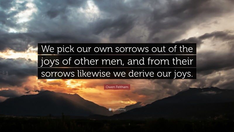 Owen Feltham Quote: “We pick our own sorrows out of the joys of other men, and from their sorrows likewise we derive our joys.”