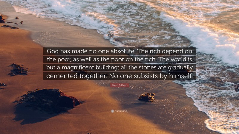Owen Feltham Quote: “God has made no one absolute. The rich depend on the poor, as well as the poor on the rich. The world is but a magnificent building; all the stones are gradually cemented together. No one subsists by himself.”