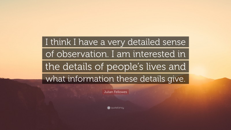 Julian Fellowes Quote: “I think I have a very detailed sense of observation. I am interested in the details of people’s lives and what information these details give.”