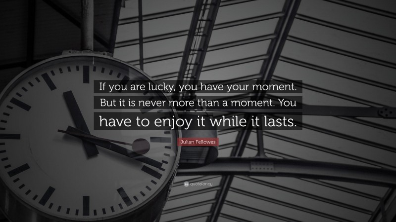 Julian Fellowes Quote: “If you are lucky, you have your moment. But it is never more than a moment. You have to enjoy it while it lasts.”